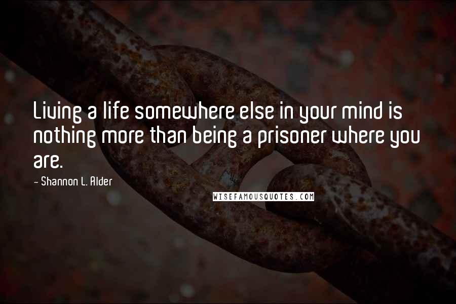 Shannon L. Alder Quotes: Living a life somewhere else in your mind is nothing more than being a prisoner where you are.