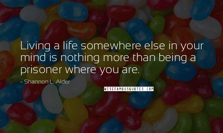 Shannon L. Alder Quotes: Living a life somewhere else in your mind is nothing more than being a prisoner where you are.