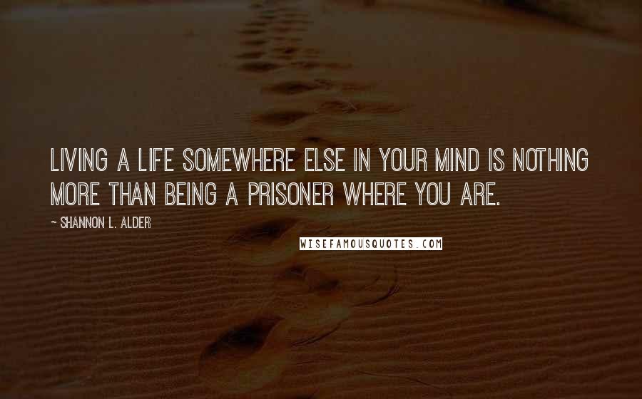 Shannon L. Alder Quotes: Living a life somewhere else in your mind is nothing more than being a prisoner where you are.