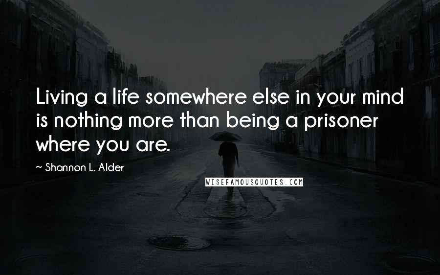 Shannon L. Alder Quotes: Living a life somewhere else in your mind is nothing more than being a prisoner where you are.