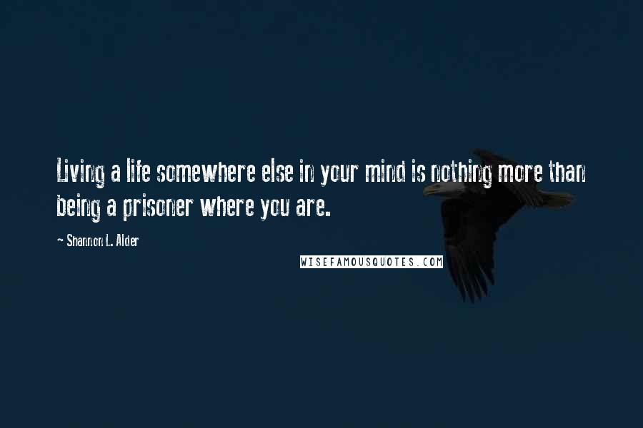 Shannon L. Alder Quotes: Living a life somewhere else in your mind is nothing more than being a prisoner where you are.