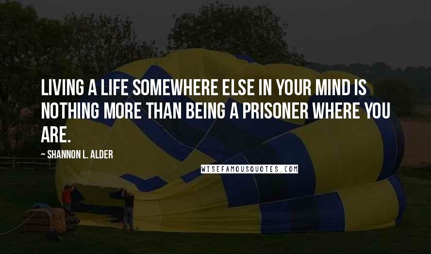 Shannon L. Alder Quotes: Living a life somewhere else in your mind is nothing more than being a prisoner where you are.