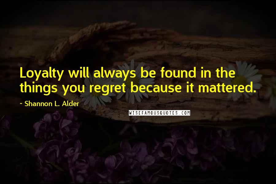 Shannon L. Alder Quotes: Loyalty will always be found in the things you regret because it mattered.