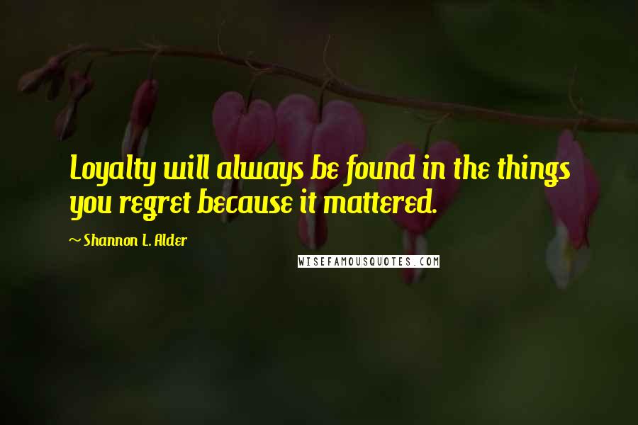 Shannon L. Alder Quotes: Loyalty will always be found in the things you regret because it mattered.