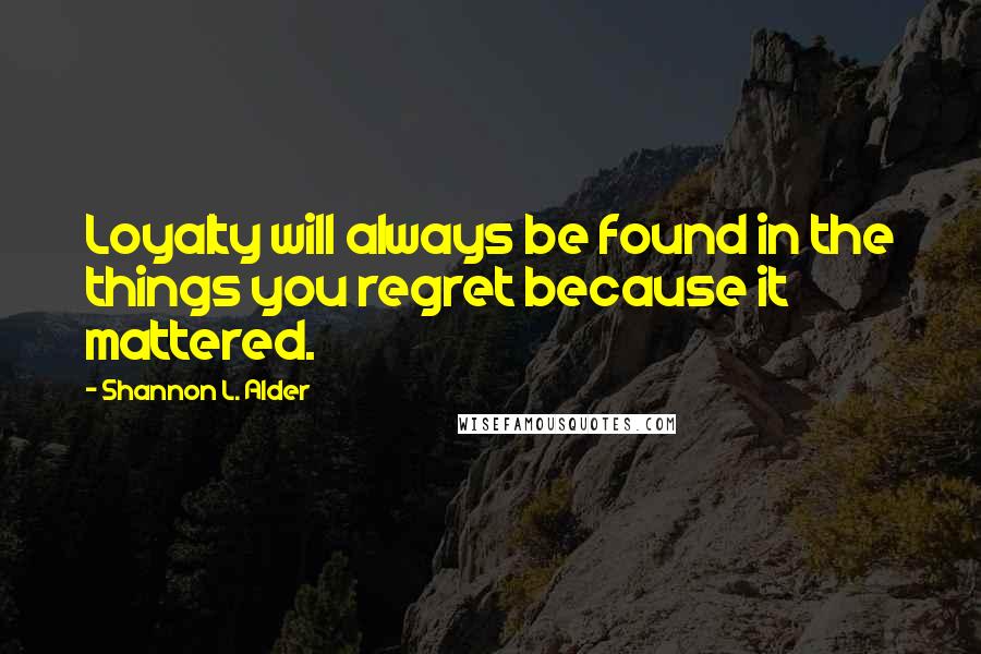 Shannon L. Alder Quotes: Loyalty will always be found in the things you regret because it mattered.