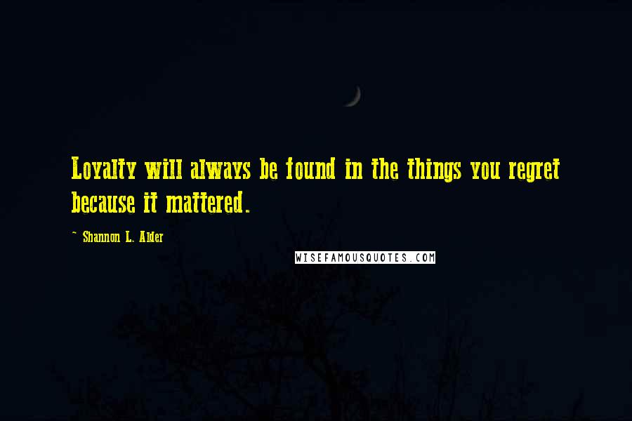 Shannon L. Alder Quotes: Loyalty will always be found in the things you regret because it mattered.