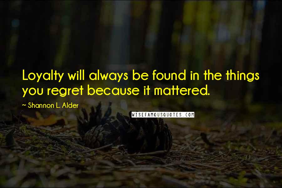 Shannon L. Alder Quotes: Loyalty will always be found in the things you regret because it mattered.