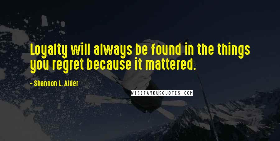 Shannon L. Alder Quotes: Loyalty will always be found in the things you regret because it mattered.