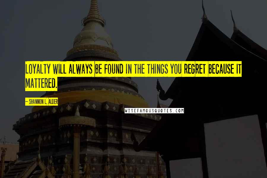 Shannon L. Alder Quotes: Loyalty will always be found in the things you regret because it mattered.