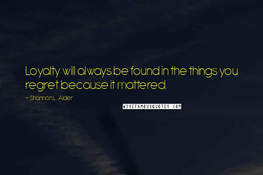 Shannon L. Alder Quotes: Loyalty will always be found in the things you regret because it mattered.