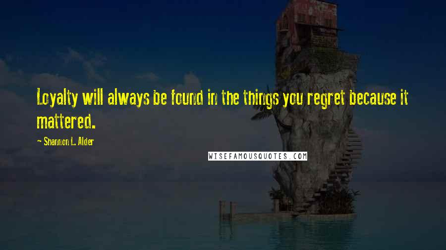 Shannon L. Alder Quotes: Loyalty will always be found in the things you regret because it mattered.