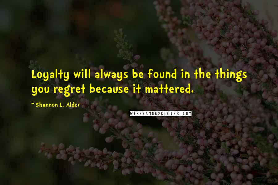Shannon L. Alder Quotes: Loyalty will always be found in the things you regret because it mattered.