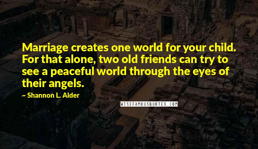 Shannon L. Alder Quotes: Marriage creates one world for your child. For that alone, two old friends can try to see a peaceful world through the eyes of their angels.