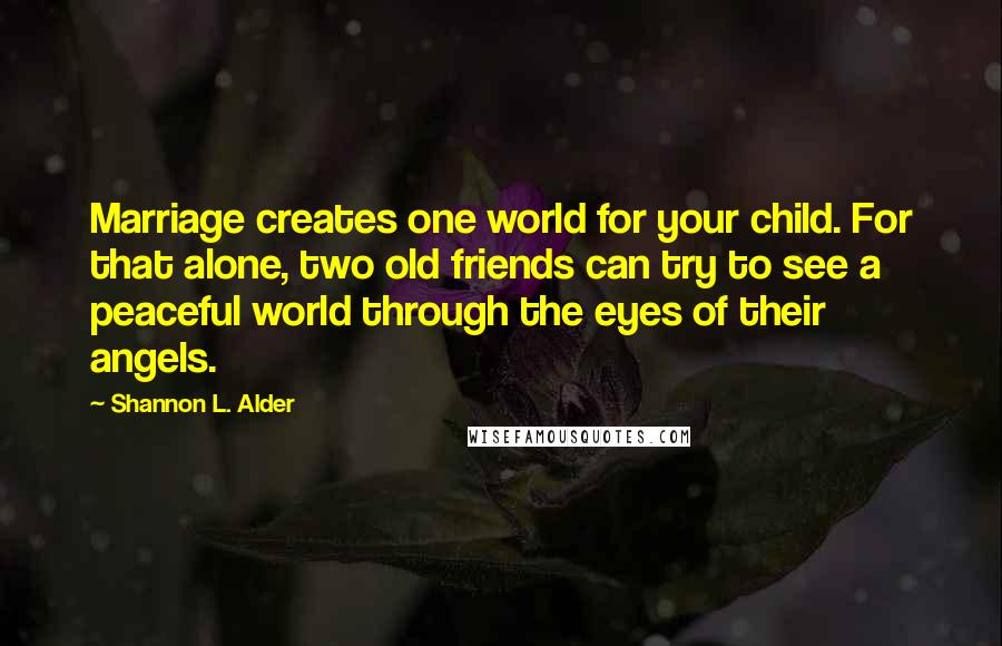 Shannon L. Alder Quotes: Marriage creates one world for your child. For that alone, two old friends can try to see a peaceful world through the eyes of their angels.