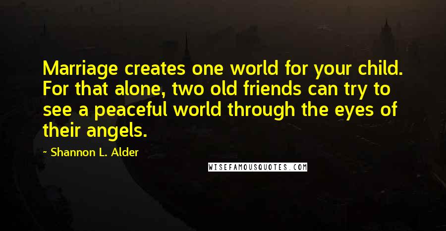 Shannon L. Alder Quotes: Marriage creates one world for your child. For that alone, two old friends can try to see a peaceful world through the eyes of their angels.