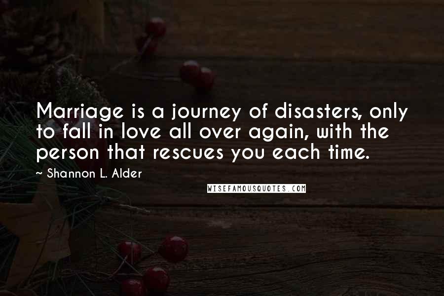 Shannon L. Alder Quotes: Marriage is a journey of disasters, only to fall in love all over again, with the person that rescues you each time.