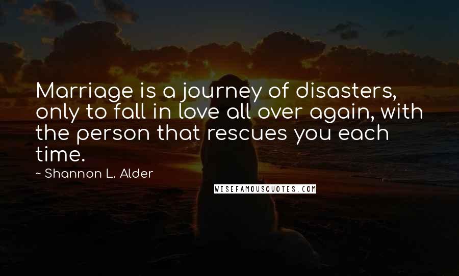 Shannon L. Alder Quotes: Marriage is a journey of disasters, only to fall in love all over again, with the person that rescues you each time.