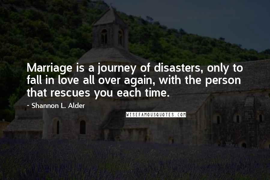 Shannon L. Alder Quotes: Marriage is a journey of disasters, only to fall in love all over again, with the person that rescues you each time.