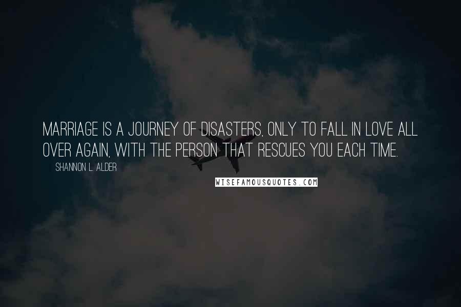 Shannon L. Alder Quotes: Marriage is a journey of disasters, only to fall in love all over again, with the person that rescues you each time.