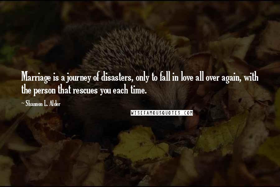 Shannon L. Alder Quotes: Marriage is a journey of disasters, only to fall in love all over again, with the person that rescues you each time.