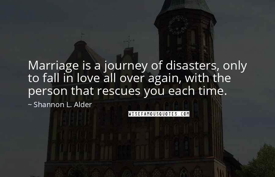 Shannon L. Alder Quotes: Marriage is a journey of disasters, only to fall in love all over again, with the person that rescues you each time.