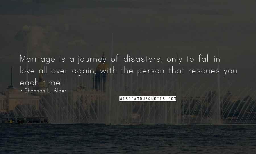 Shannon L. Alder Quotes: Marriage is a journey of disasters, only to fall in love all over again, with the person that rescues you each time.