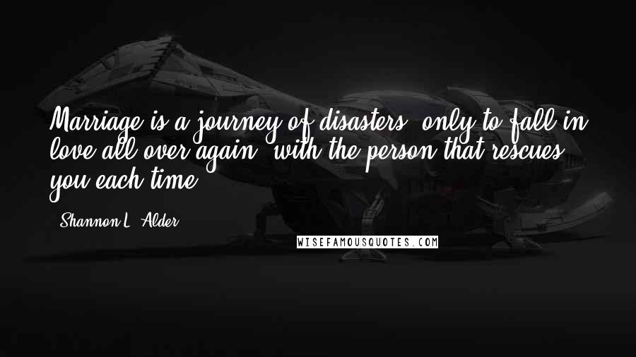 Shannon L. Alder Quotes: Marriage is a journey of disasters, only to fall in love all over again, with the person that rescues you each time.