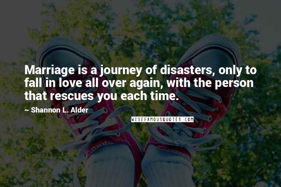 Shannon L. Alder Quotes: Marriage is a journey of disasters, only to fall in love all over again, with the person that rescues you each time.