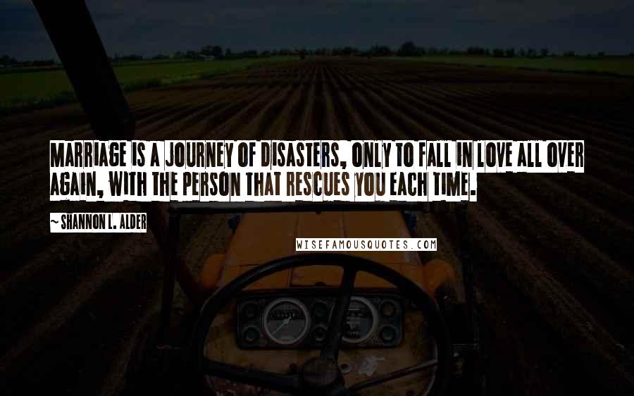 Shannon L. Alder Quotes: Marriage is a journey of disasters, only to fall in love all over again, with the person that rescues you each time.