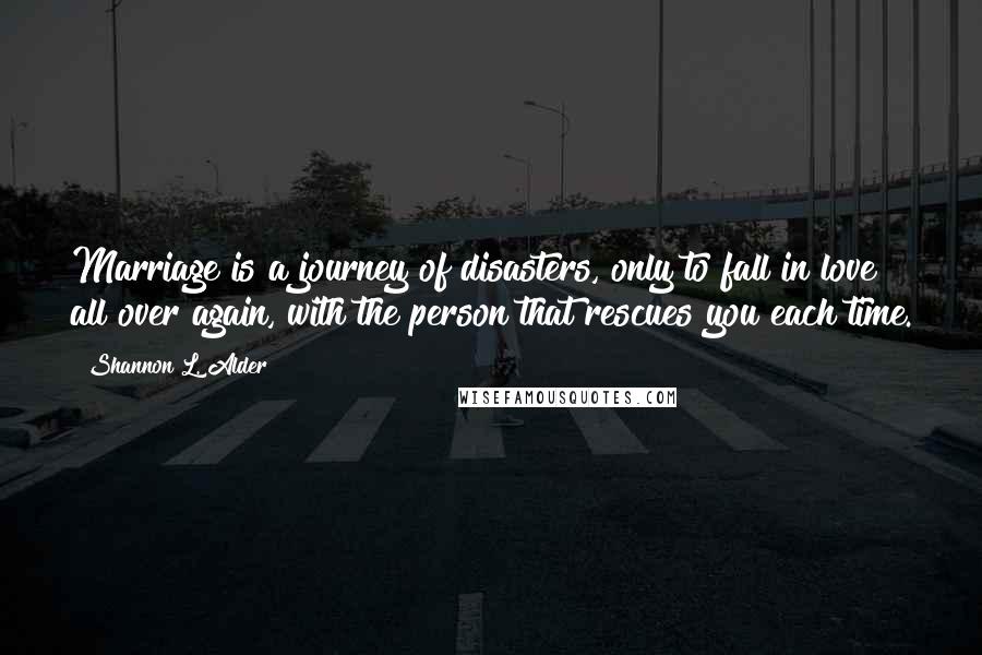 Shannon L. Alder Quotes: Marriage is a journey of disasters, only to fall in love all over again, with the person that rescues you each time.