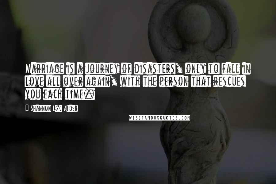 Shannon L. Alder Quotes: Marriage is a journey of disasters, only to fall in love all over again, with the person that rescues you each time.