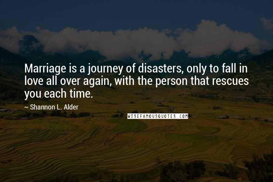 Shannon L. Alder Quotes: Marriage is a journey of disasters, only to fall in love all over again, with the person that rescues you each time.