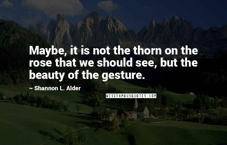 Shannon L. Alder Quotes: Maybe, it is not the thorn on the rose that we should see, but the beauty of the gesture.