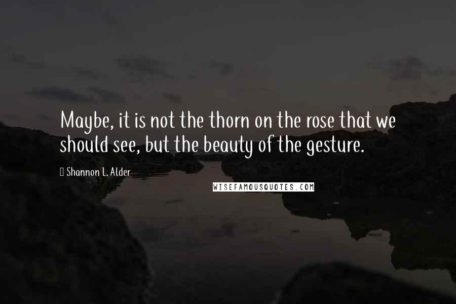 Shannon L. Alder Quotes: Maybe, it is not the thorn on the rose that we should see, but the beauty of the gesture.