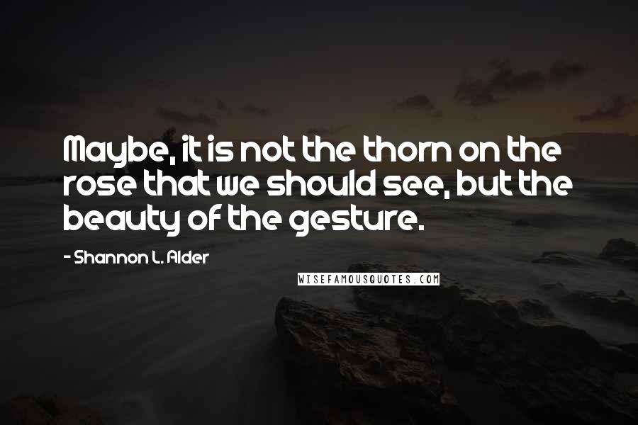 Shannon L. Alder Quotes: Maybe, it is not the thorn on the rose that we should see, but the beauty of the gesture.