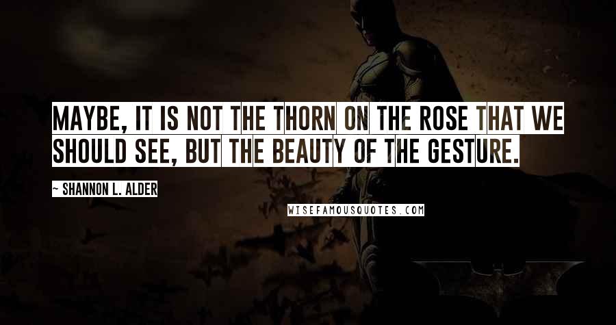 Shannon L. Alder Quotes: Maybe, it is not the thorn on the rose that we should see, but the beauty of the gesture.