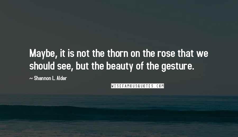 Shannon L. Alder Quotes: Maybe, it is not the thorn on the rose that we should see, but the beauty of the gesture.