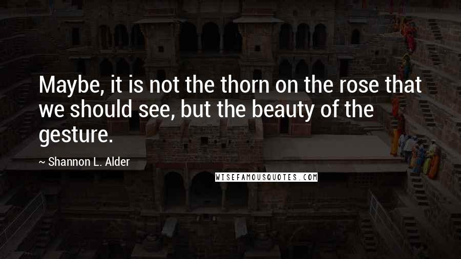 Shannon L. Alder Quotes: Maybe, it is not the thorn on the rose that we should see, but the beauty of the gesture.