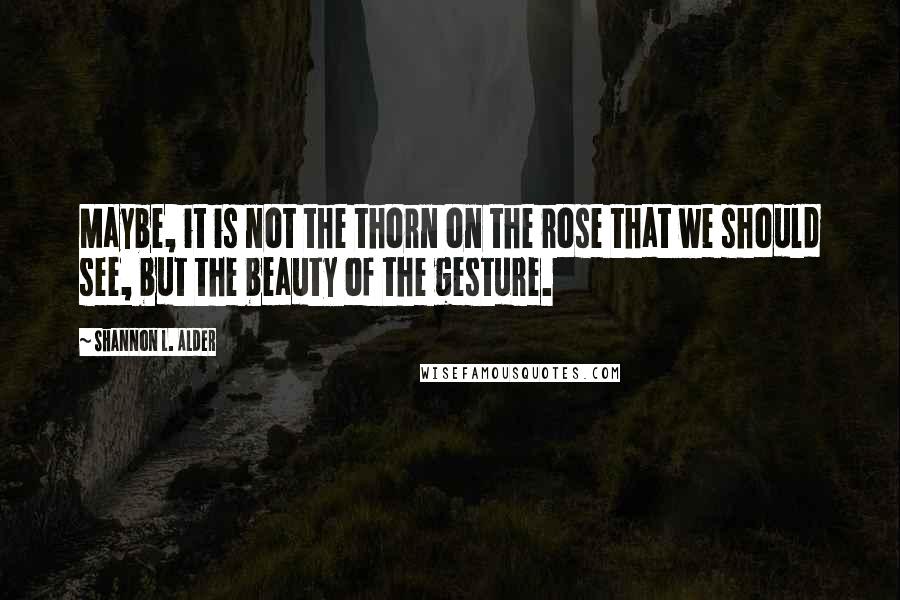 Shannon L. Alder Quotes: Maybe, it is not the thorn on the rose that we should see, but the beauty of the gesture.