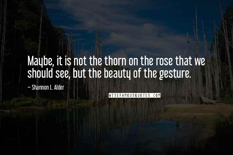 Shannon L. Alder Quotes: Maybe, it is not the thorn on the rose that we should see, but the beauty of the gesture.