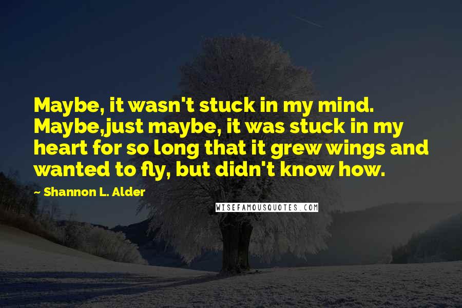 Shannon L. Alder Quotes: Maybe, it wasn't stuck in my mind. Maybe,just maybe, it was stuck in my heart for so long that it grew wings and wanted to fly, but didn't know how.