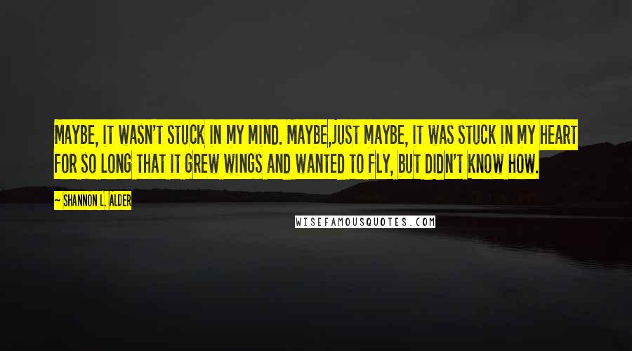 Shannon L. Alder Quotes: Maybe, it wasn't stuck in my mind. Maybe,just maybe, it was stuck in my heart for so long that it grew wings and wanted to fly, but didn't know how.