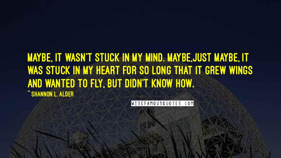 Shannon L. Alder Quotes: Maybe, it wasn't stuck in my mind. Maybe,just maybe, it was stuck in my heart for so long that it grew wings and wanted to fly, but didn't know how.