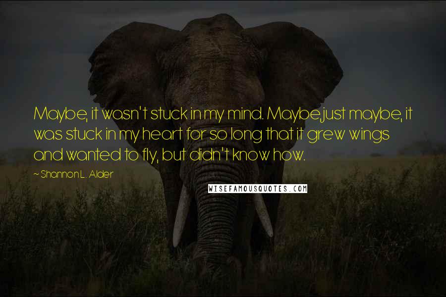 Shannon L. Alder Quotes: Maybe, it wasn't stuck in my mind. Maybe,just maybe, it was stuck in my heart for so long that it grew wings and wanted to fly, but didn't know how.