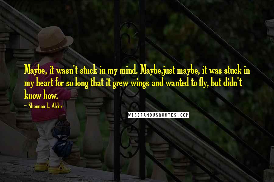 Shannon L. Alder Quotes: Maybe, it wasn't stuck in my mind. Maybe,just maybe, it was stuck in my heart for so long that it grew wings and wanted to fly, but didn't know how.