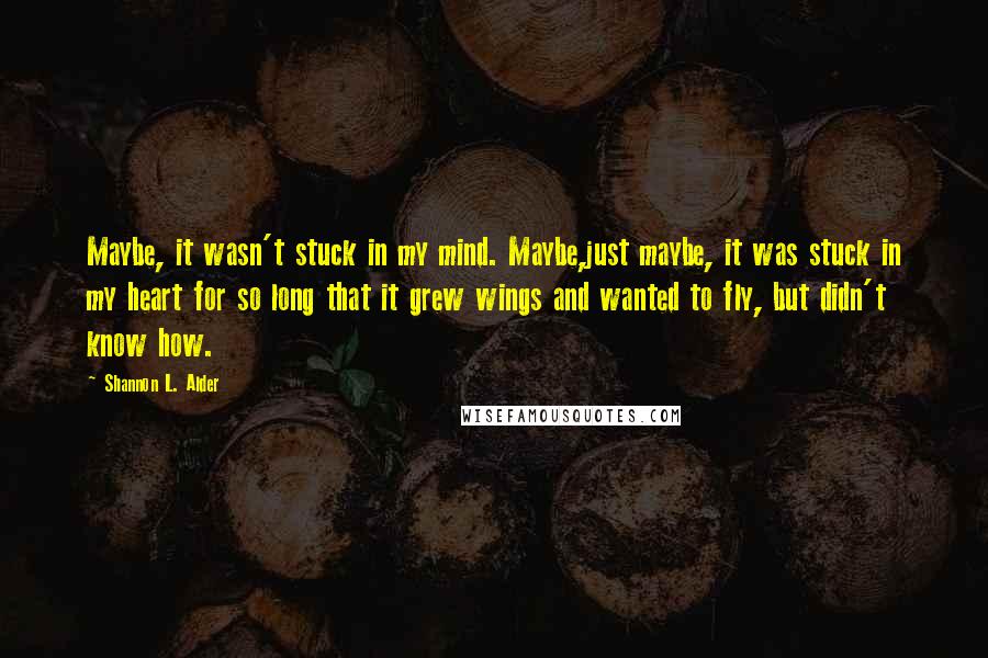 Shannon L. Alder Quotes: Maybe, it wasn't stuck in my mind. Maybe,just maybe, it was stuck in my heart for so long that it grew wings and wanted to fly, but didn't know how.