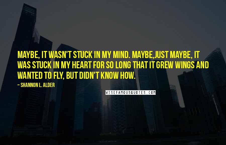 Shannon L. Alder Quotes: Maybe, it wasn't stuck in my mind. Maybe,just maybe, it was stuck in my heart for so long that it grew wings and wanted to fly, but didn't know how.