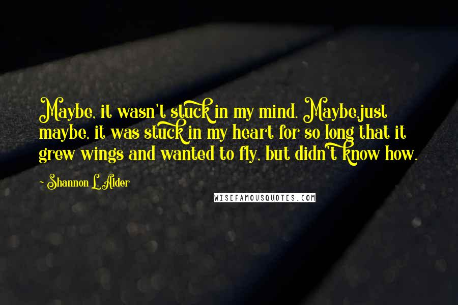 Shannon L. Alder Quotes: Maybe, it wasn't stuck in my mind. Maybe,just maybe, it was stuck in my heart for so long that it grew wings and wanted to fly, but didn't know how.