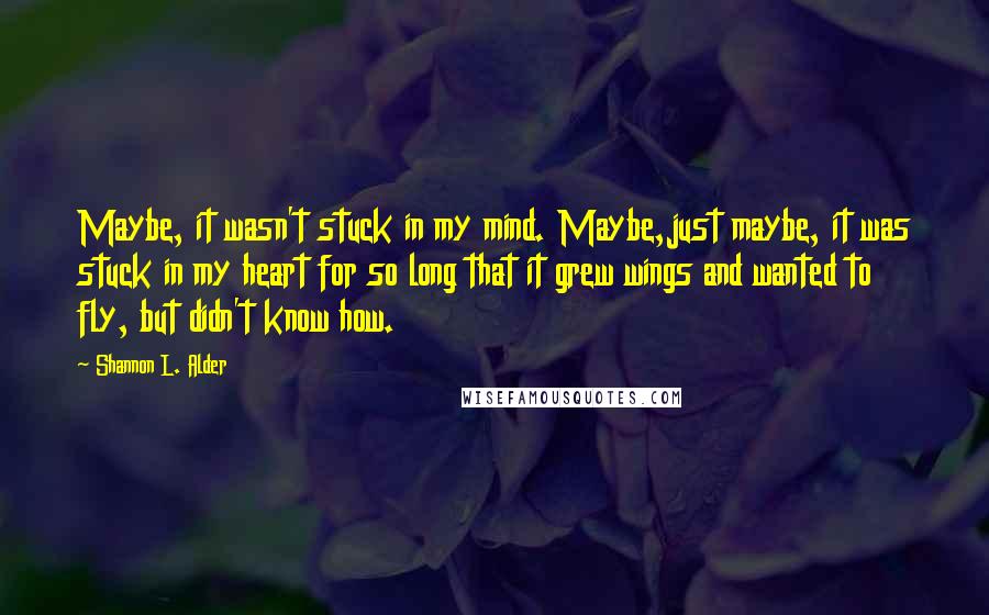 Shannon L. Alder Quotes: Maybe, it wasn't stuck in my mind. Maybe,just maybe, it was stuck in my heart for so long that it grew wings and wanted to fly, but didn't know how.