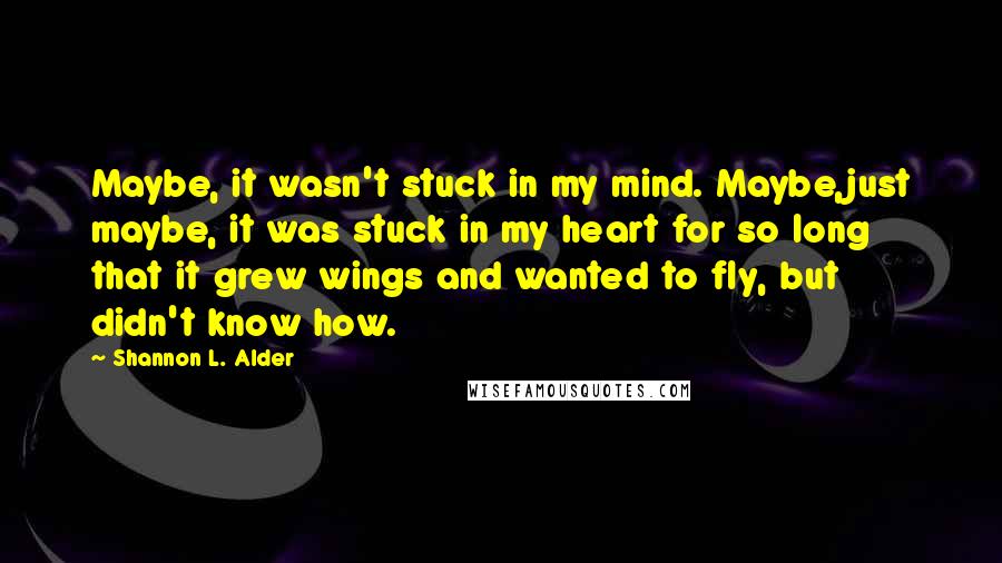 Shannon L. Alder Quotes: Maybe, it wasn't stuck in my mind. Maybe,just maybe, it was stuck in my heart for so long that it grew wings and wanted to fly, but didn't know how.